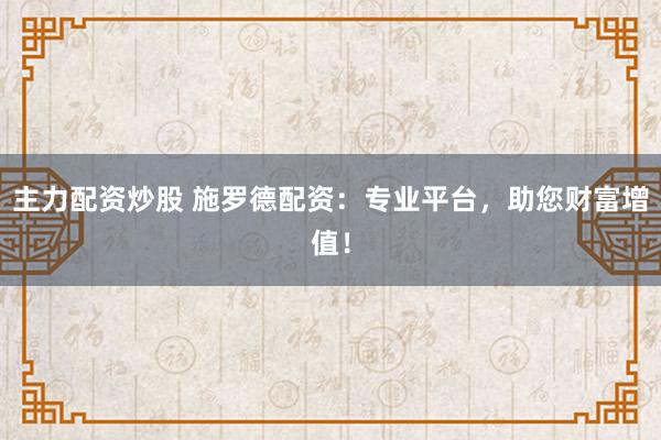 主力配资炒股 施罗德配资：专业平台，助您财富增值！