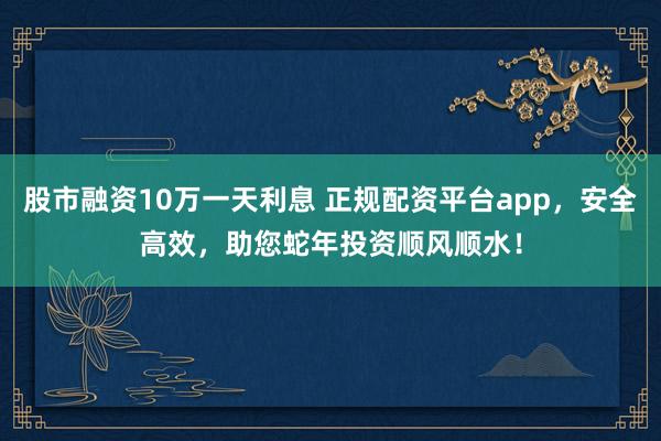 股市融资10万一天利息 正规配资平台app，安全高效，助您蛇年投资顺风顺水！
