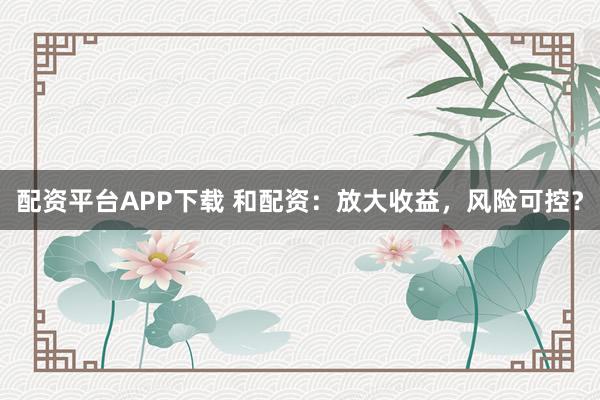 配资平台APP下载 和配资：放大收益，风险可控？