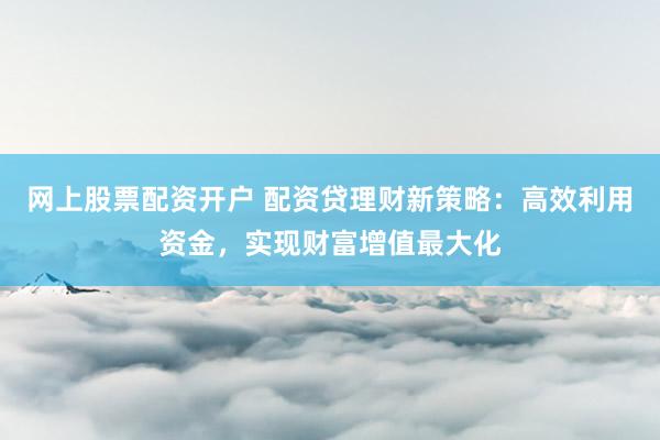 网上股票配资开户 配资贷理财新策略：高效利用资金，实现财富增值最大化