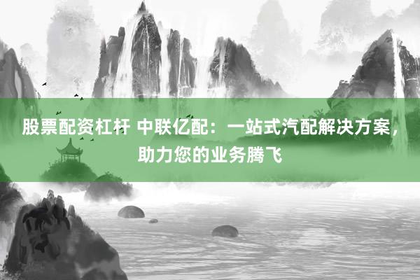 股票配资杠杆 中联亿配：一站式汽配解决方案，助力您的业务腾飞