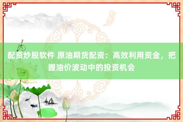配资炒股软件 原油期货配资：高效利用资金，把握油价波动中的投资机会