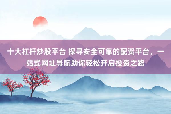 十大杠杆炒股平台 探寻安全可靠的配资平台，一站式网址导航助你轻松开启投资之路