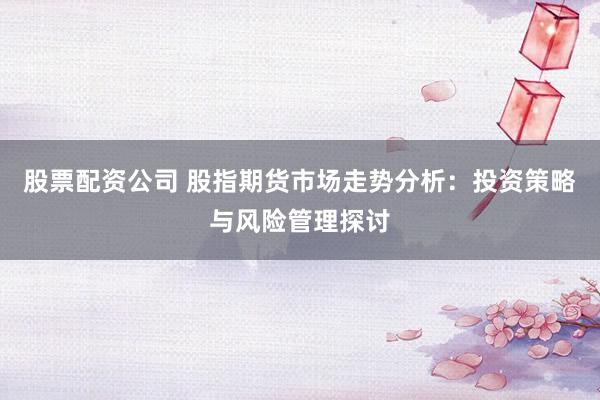 股票配资公司 股指期货市场走势分析：投资策略与风险管理探讨
