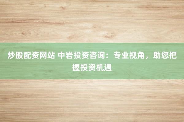 炒股配资网站 中岩投资咨询：专业视角，助您把握投资机遇
