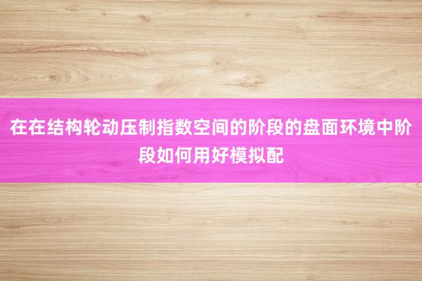 在在结构轮动压制指数空间的阶段的盘面环境中阶段如何用好模拟配