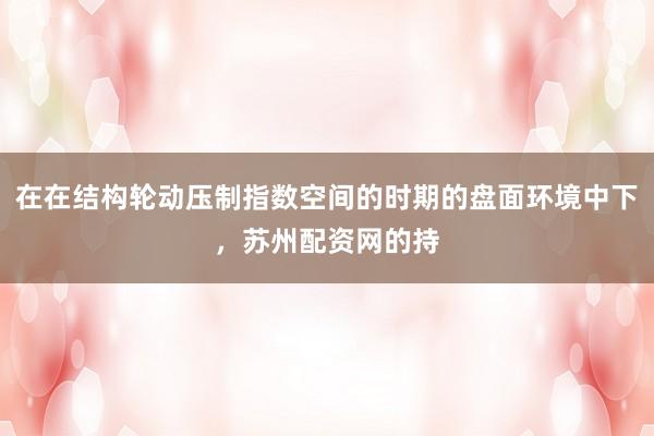 在在结构轮动压制指数空间的时期的盘面环境中下，苏州配资网的持
