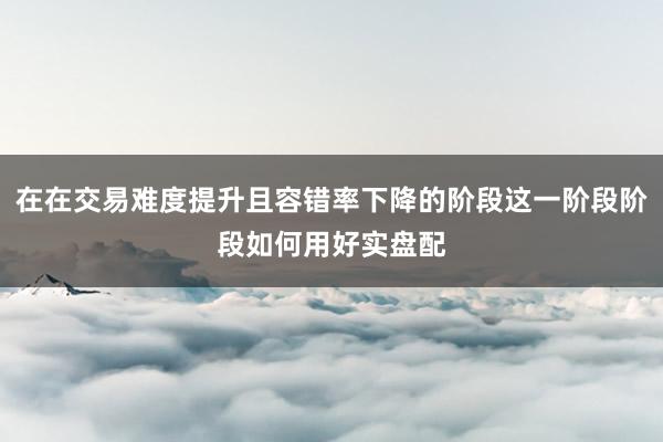在在交易难度提升且容错率下降的阶段这一阶段阶段如何用好实盘配