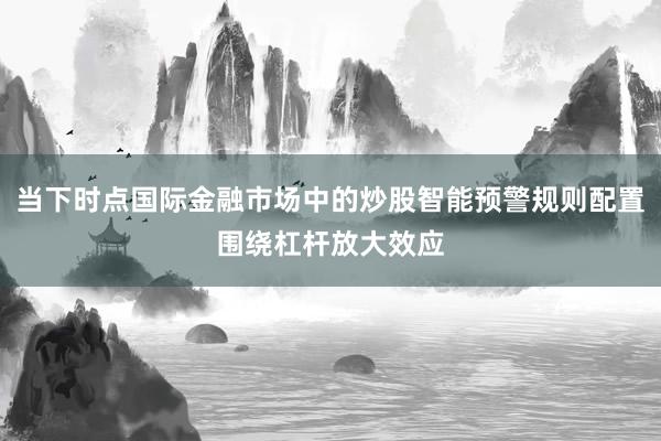 当下时点国际金融市场中的炒股智能预警规则配置围绕杠杆放大效应