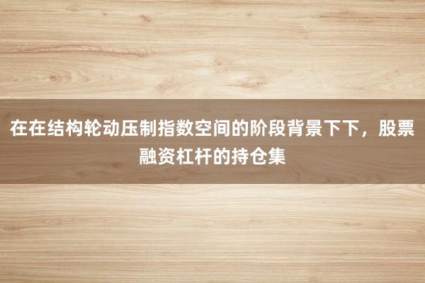 在在结构轮动压制指数空间的阶段背景下下，股票融资杠杆的持仓集