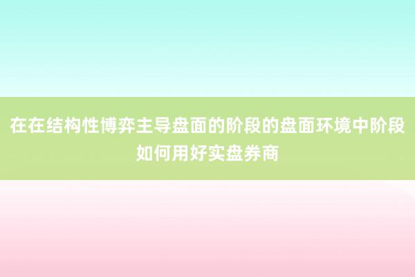 在在结构性博弈主导盘面的阶段的盘面环境中阶段如何用好实盘券商