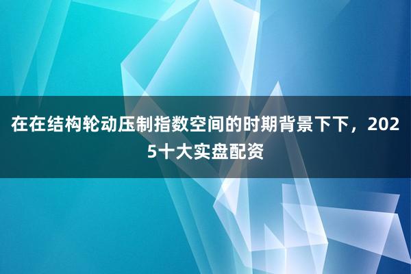 在在结构轮动压制指数空间的时期背景下下，2025十大实盘配资