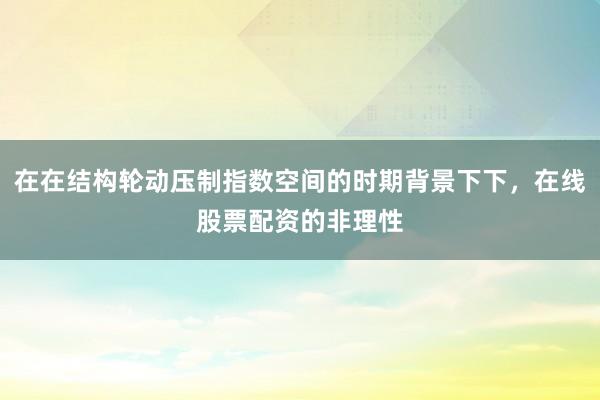 在在结构轮动压制指数空间的时期背景下下，在线股票配资的非理性